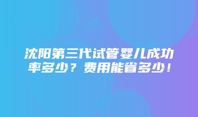 沈阳第三代试管婴儿成功率多少？费用能省多少！