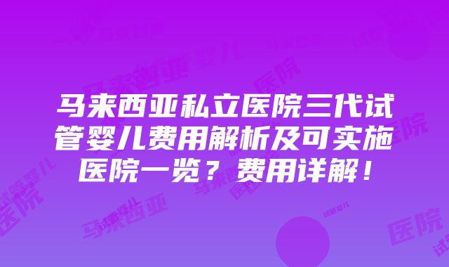 马来西亚私立医院三代试管婴儿费用解析及可实施医院一览？费用详解！