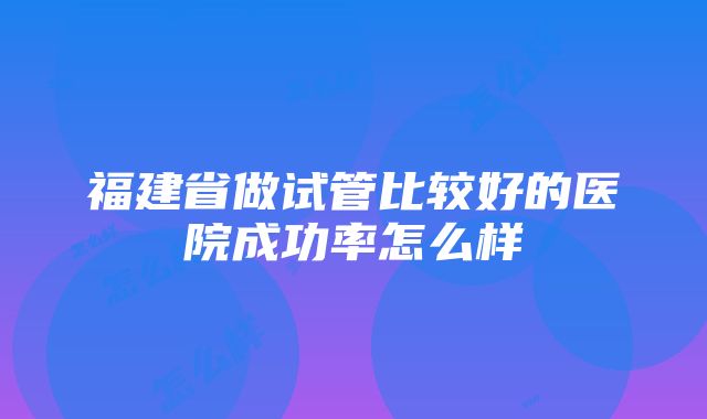 福建省做试管比较好的医院成功率怎么样