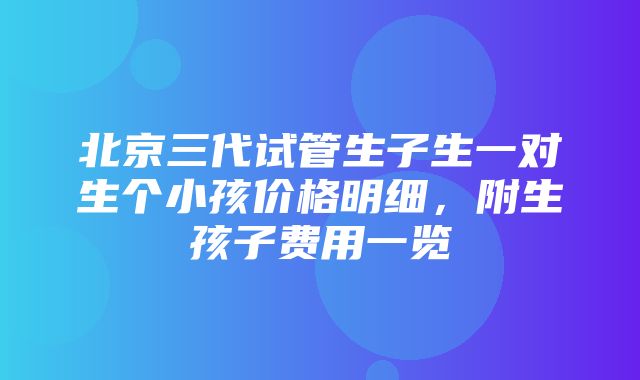 北京三代试管生子生一对生个小孩价格明细，附生孩子费用一览