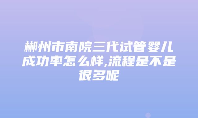 郴州市南院三代试管婴儿成功率怎么样,流程是不是很多呢