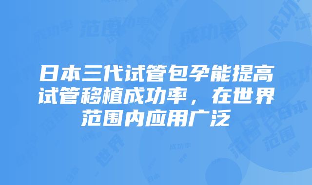 日本三代试管包孕能提高试管移植成功率，在世界范围内应用广泛