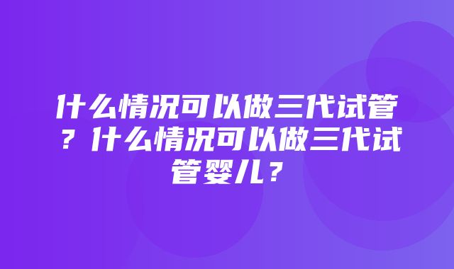 什么情况可以做三代试管？什么情况可以做三代试管婴儿？