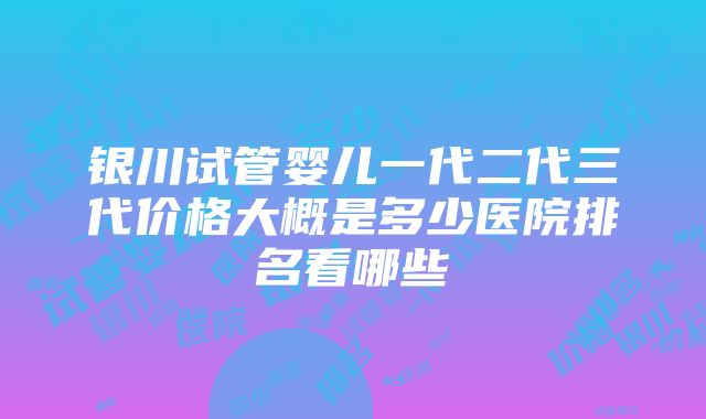 银川试管婴儿一代二代三代价格大概是多少医院排名看哪些