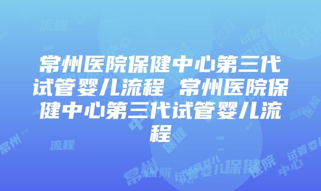 常州医院保健中心第三代试管婴儿流程 常州医院保健中心第三代试管婴儿流程