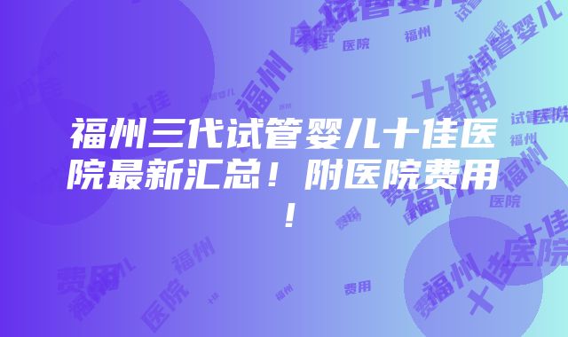 福州三代试管婴儿十佳医院最新汇总！附医院费用！