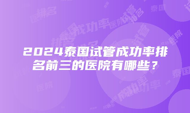 2024泰国试管成功率排名前三的医院有哪些？