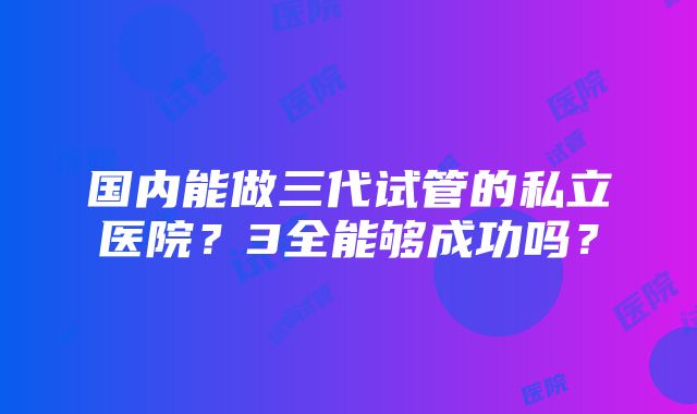 国内能做三代试管的私立医院？3全能够成功吗？