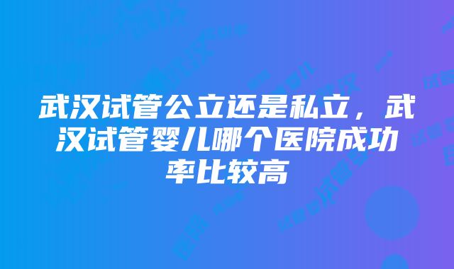 武汉试管公立还是私立，武汉试管婴儿哪个医院成功率比较高