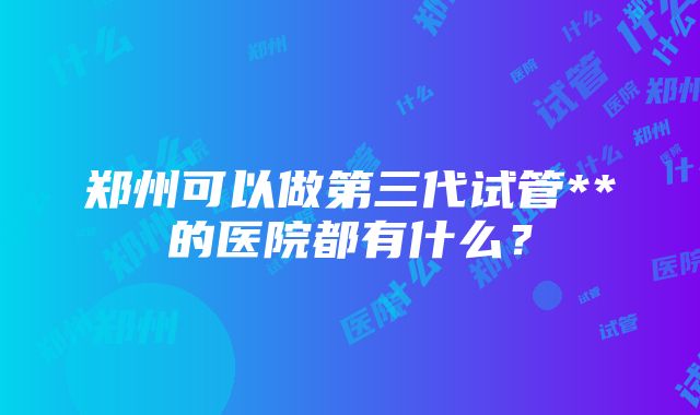 郑州可以做第三代试管**的医院都有什么？