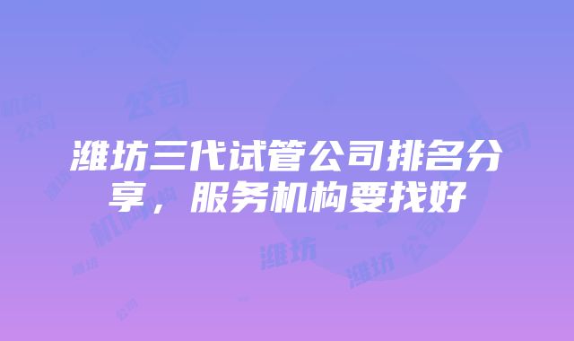 潍坊三代试管公司排名分享，服务机构要找好