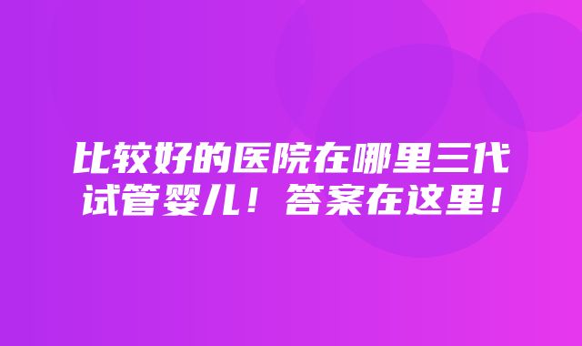 比较好的医院在哪里三代试管婴儿！答案在这里！