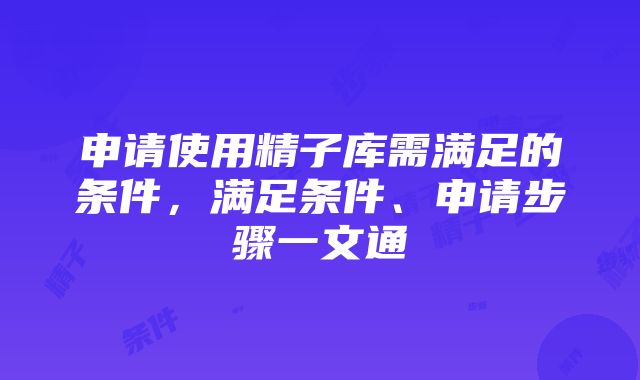 申请使用精子库需满足的条件，满足条件、申请步骤一文通