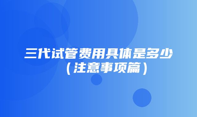 三代试管费用具体是多少（注意事项篇）