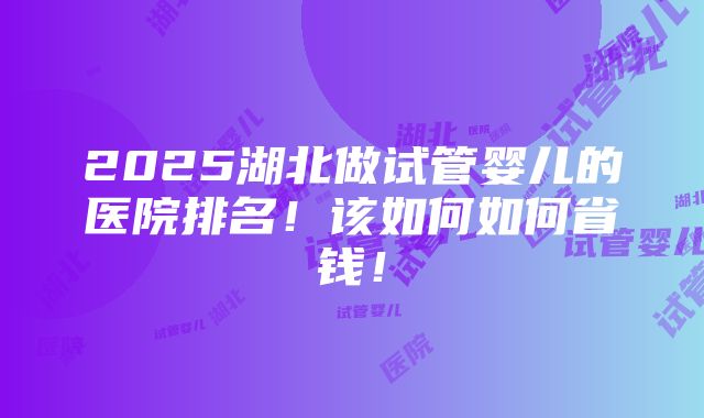 2025湖北做试管婴儿的医院排名！该如何如何省钱！