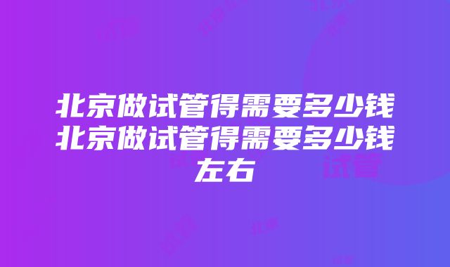 北京做试管得需要多少钱北京做试管得需要多少钱左右