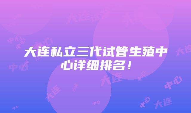 大连私立三代试管生殖中心详细排名！