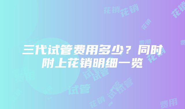 三代试管费用多少？同时附上花销明细一览