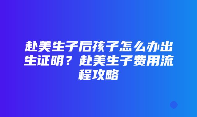 赴美生子后孩子怎么办出生证明？赴美生子费用流程攻略