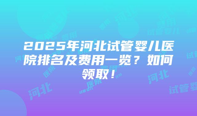 2025年河北试管婴儿医院排名及费用一览？如何领取！