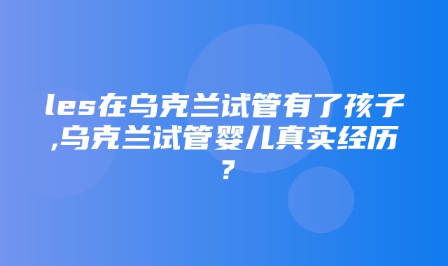 les在乌克兰试管有了孩子,乌克兰试管婴儿真实经历？