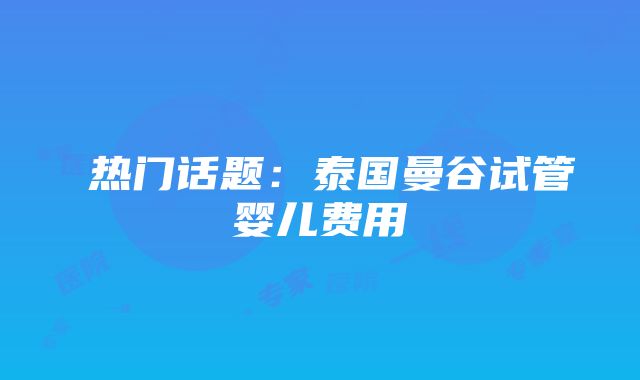  热门话题：泰国曼谷试管婴儿费用