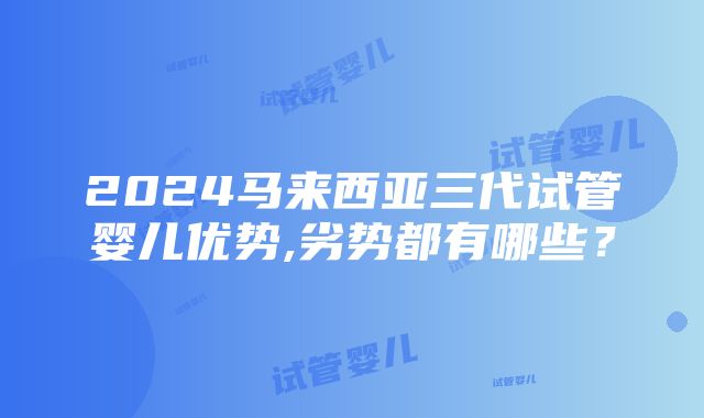 2024马来西亚三代试管婴儿优势,劣势都有哪些？