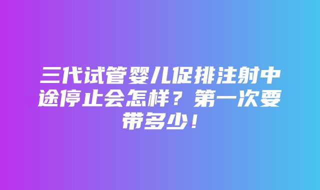 三代试管婴儿促排注射中途停止会怎样？第一次要带多少！