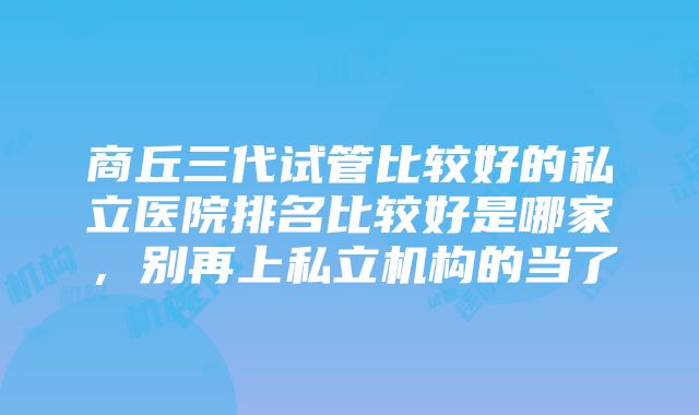 商丘三代试管比较好的私立医院排名比较好是哪家，别再上私立机构的当了