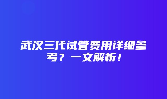 武汉三代试管费用详细参考？一文解析！