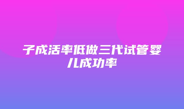 子成活率低做三代试管婴儿成功率