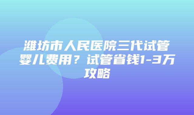 潍坊市人民医院三代试管婴儿费用？试管省钱1-3万攻略