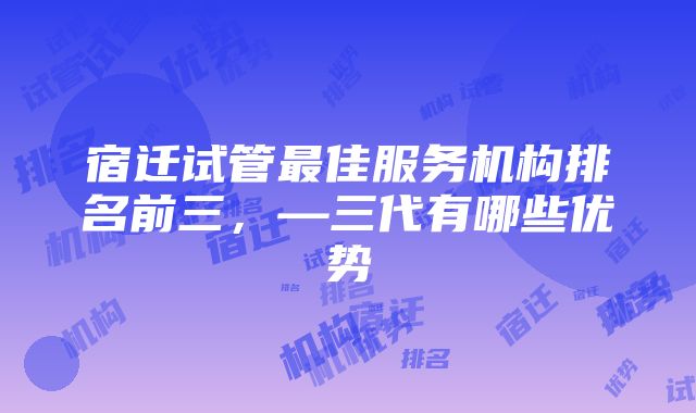 宿迁试管最佳服务机构排名前三，—三代有哪些优势