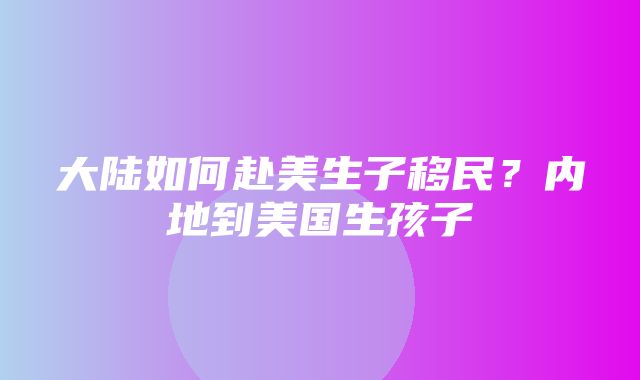 大陆如何赴美生子移民？内地到美国生孩子