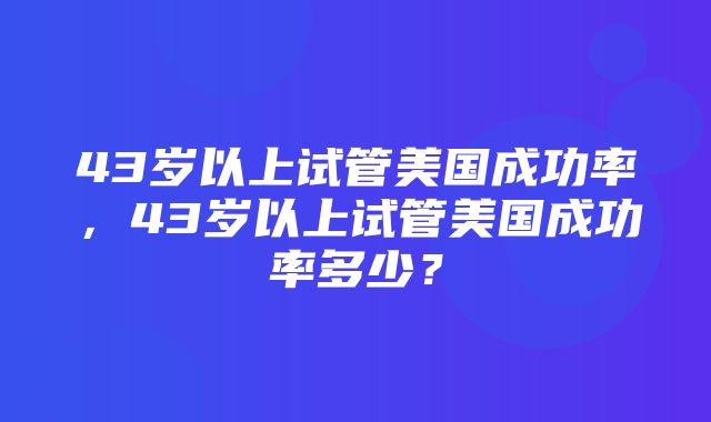 43岁以上试管美国成功率，43岁以上试管美国成功率多少？