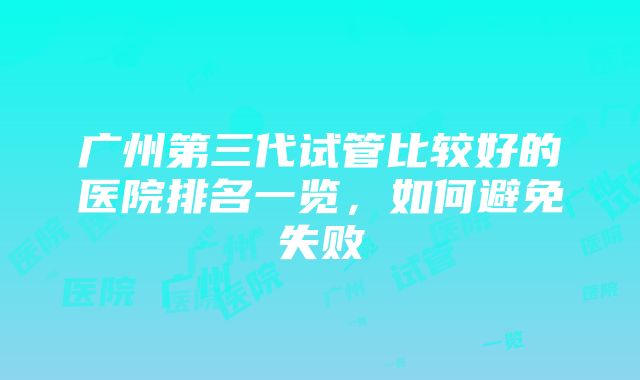 广州第三代试管比较好的医院排名一览，如何避免失败