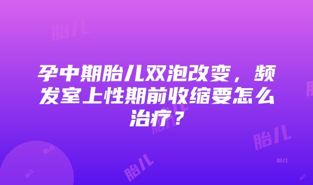 孕中期胎儿双泡改变，频发室上性期前收缩要怎么治疗？