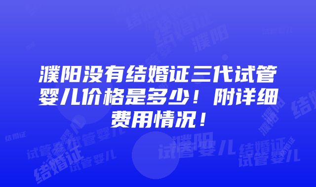 濮阳没有结婚证三代试管婴儿价格是多少！附详细费用情况！