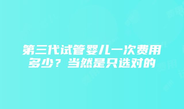 第三代试管婴儿一次费用多少？当然是只选对的