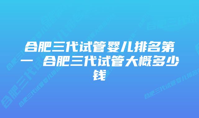 合肥三代试管婴儿排名第一 合肥三代试管大概多少钱