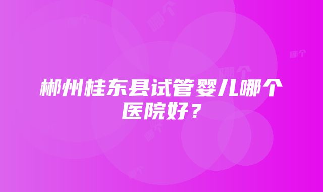 郴州桂东县试管婴儿哪个医院好？