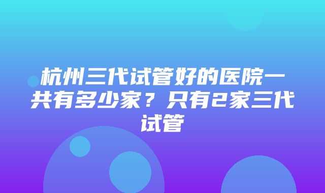 杭州三代试管好的医院一共有多少家？只有2家三代试管