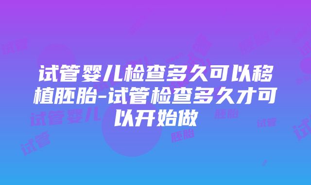 试管婴儿检查多久可以移植胚胎-试管检查多久才可以开始做