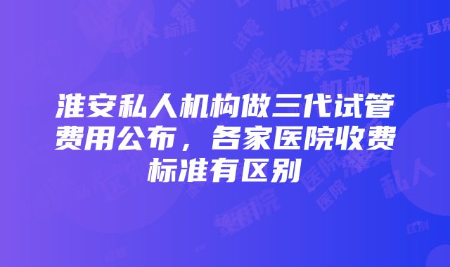 淮安私人机构做三代试管费用公布，各家医院收费标准有区别