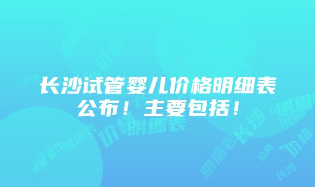 长沙试管婴儿价格明细表公布！主要包括！