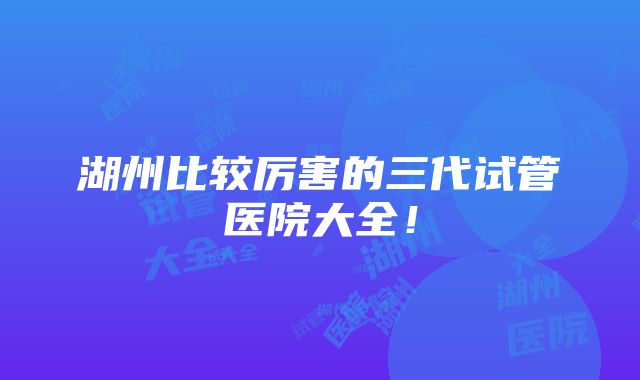 湖州比较厉害的三代试管医院大全！