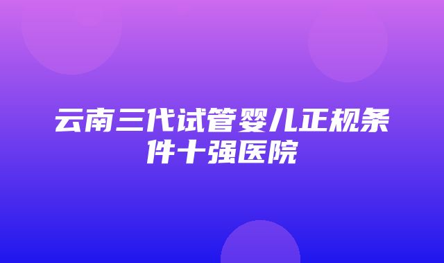 云南三代试管婴儿正规条件十强医院