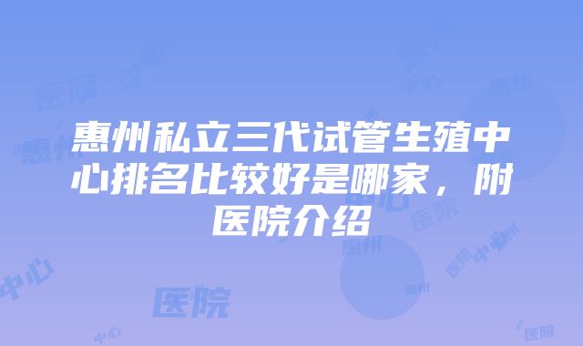 惠州私立三代试管生殖中心排名比较好是哪家，附医院介绍