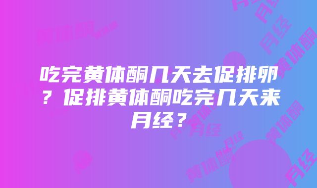 吃完黄体酮几天去促排卵？促排黄体酮吃完几天来月经？