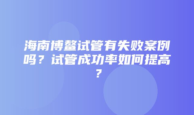 海南博鳌试管有失败案例吗？试管成功率如何提高？